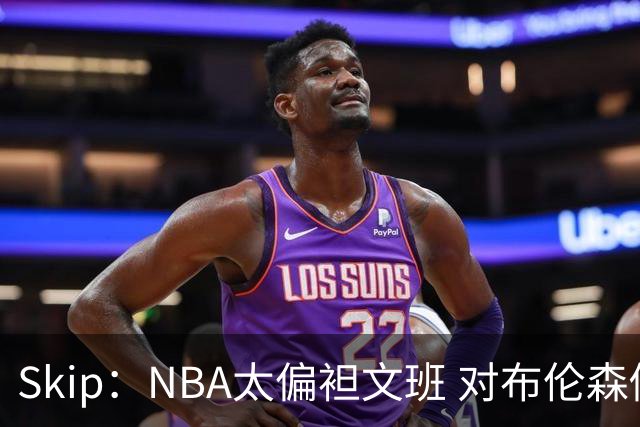 Skip：NBA太偏袒文班 对布伦森做出扎扎垫伦纳德脚的动作却没被吹